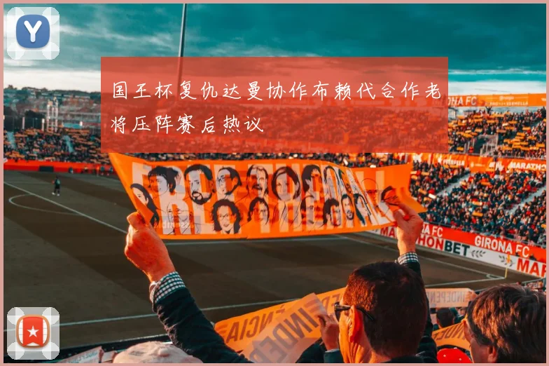 国王杯复仇达曼协作布赖代合作老将压阵赛后热议
