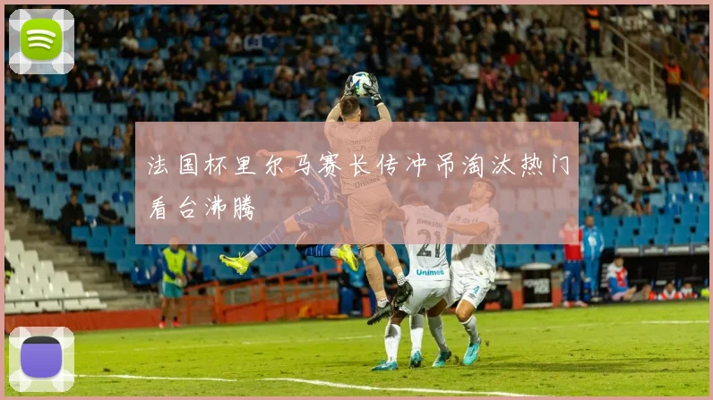 法国杯里尔马赛长传冲吊淘汰热门看台沸腾