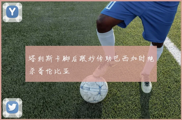 塔利斯卡脚后跟妙传助巴西加时绝杀哥伦比亚