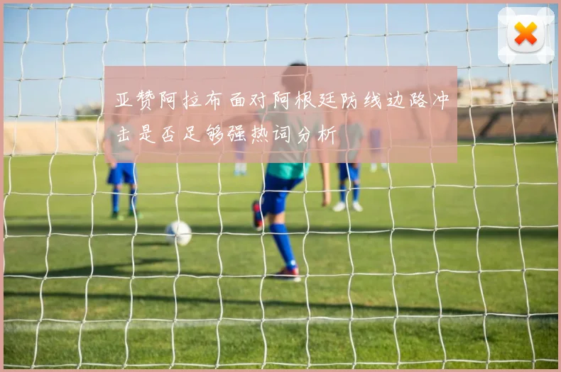 亚赞阿拉布面对阿根廷防线边路冲击是否足够强热词分析