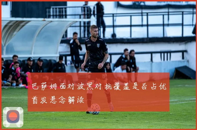 巴萨姆面对波黑对抗覆盖是否占优首发悬念解读