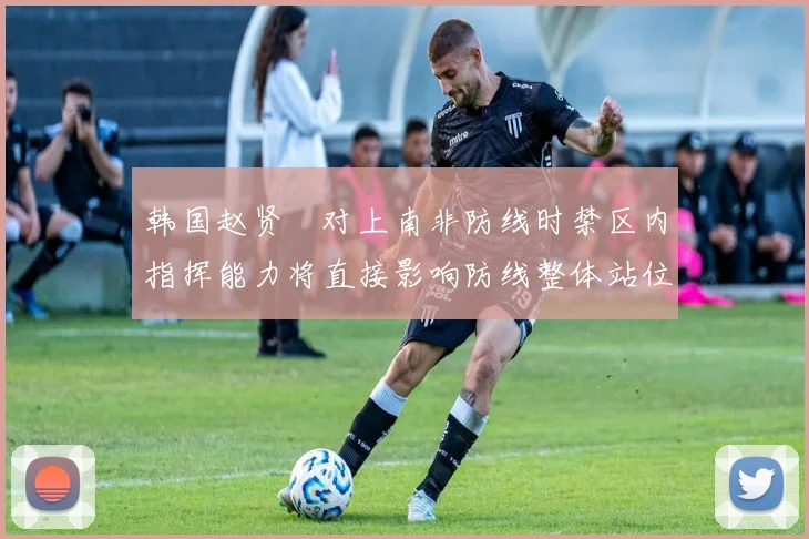 韩国赵贤祐对上南非防线时禁区内指挥能力将直接影响防线整体站位