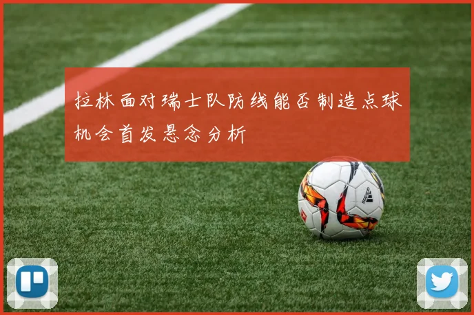 拉林面对瑞士队防线能否制造点球机会首发悬念分析