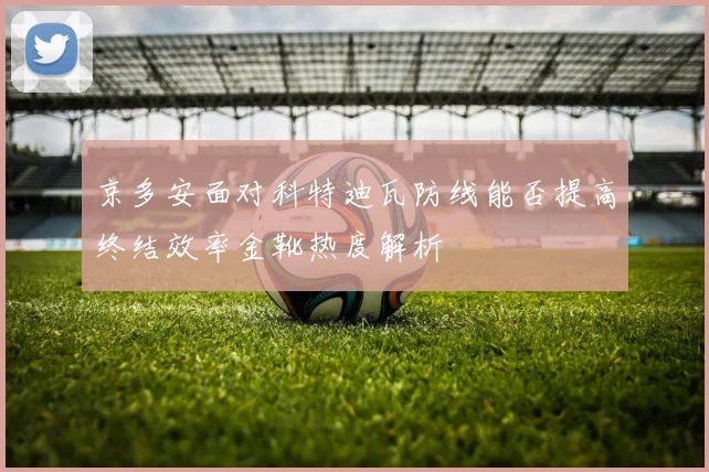 京多安面对科特迪瓦防线能否提高终结效率金靴热度解析