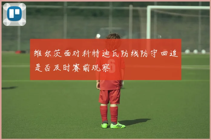 维尔茨面对科特迪瓦防线防守回追是否及时赛前观察