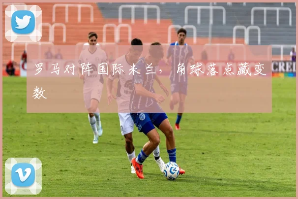 罗马对阵国际米兰，角球落点藏变数
