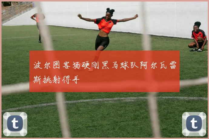 波尔图客场硬刚黑马球队阿尔瓦雷斯挑射得手