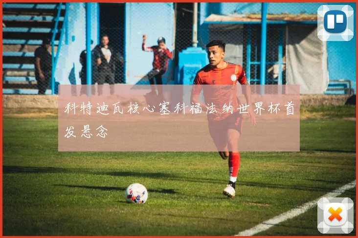科特迪瓦核心塞科福法纳世界杯首发悬念
