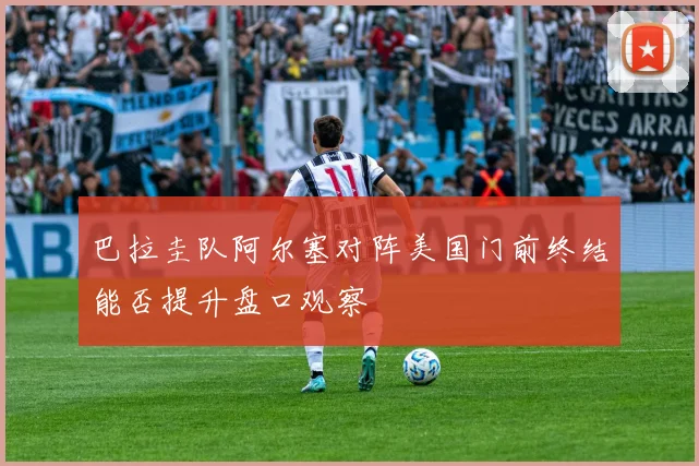 巴拉圭队阿尔塞对阵美国门前终结能否提升盘口观察