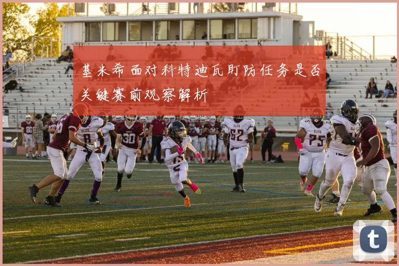 基米希面对科特迪瓦盯防任务是否关键赛前观察解析