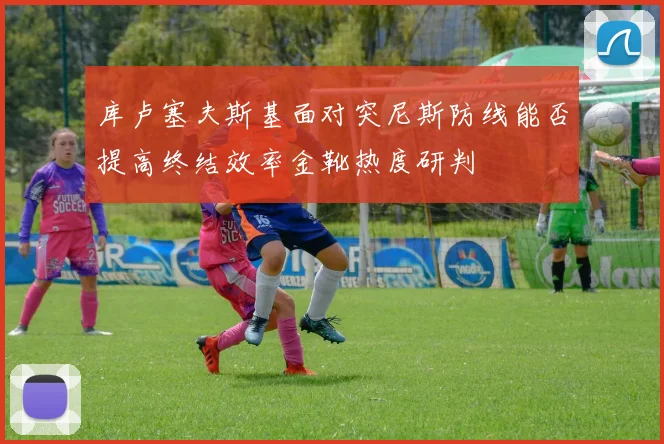 库卢塞夫斯基面对突尼斯防线能否提高终结效率金靴热度研判