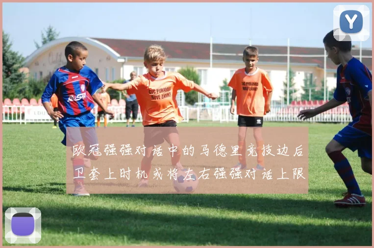 欧冠强强对话中的马德里竞技边后卫套上时机或将左右强强对话上限