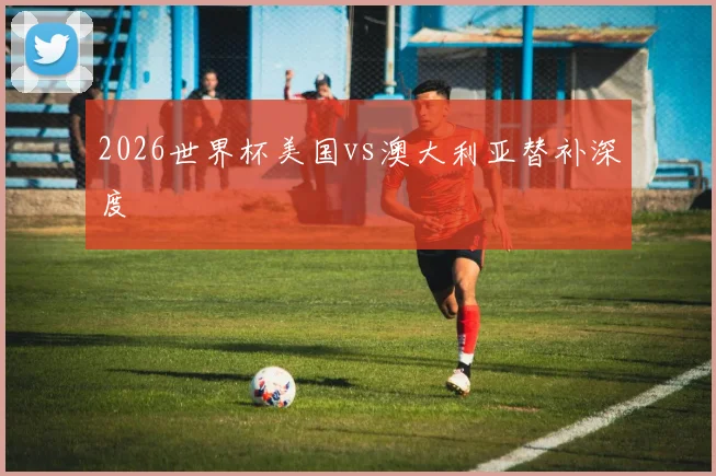 2026世界杯美国vs澳大利亚替补深度