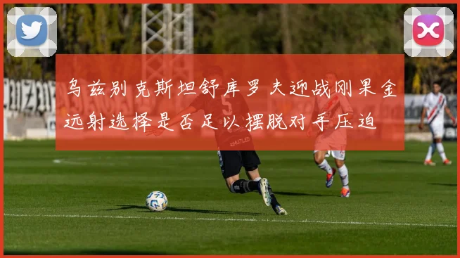 乌兹别克斯坦舒库罗夫迎战刚果金远射选择是否足以摆脱对手压迫