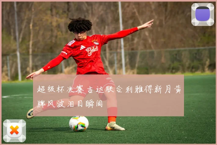 超级杯决赛吉达联合利雅得新月黄牌风波泪目瞬间