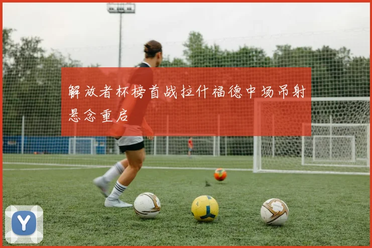 解放者杯榜首战拉什福德中场吊射悬念重启