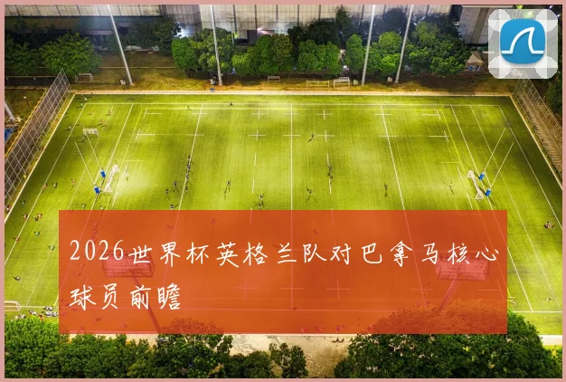 2026世界杯英格兰队对巴拿马核心球员前瞻