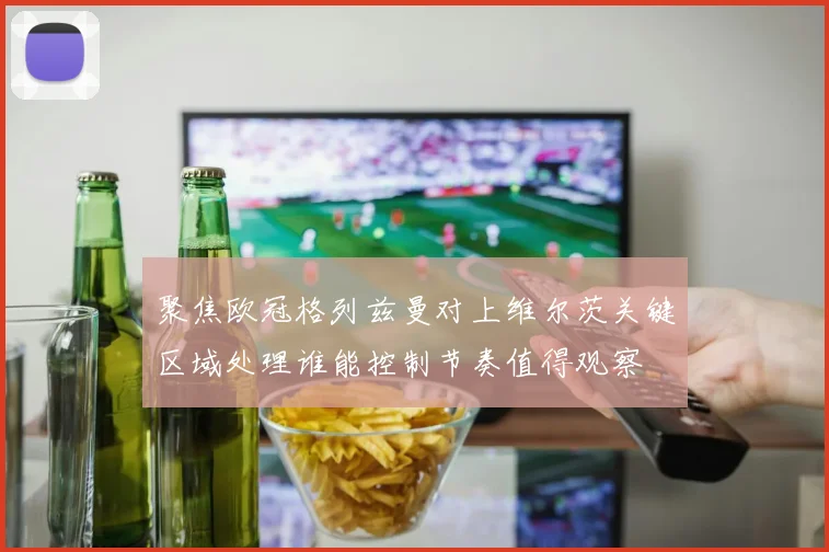聚焦欧冠格列兹曼对上维尔茨关键区域处理谁能控制节奏值得观察