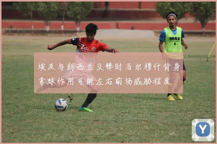 埃及与新西兰交锋时马尔穆什背身拿球作用可能左右前场威胁程度