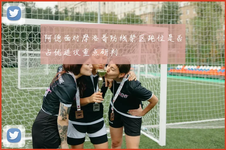 阿德面对摩洛哥防线禁区跑位是否占优进攻重点研判