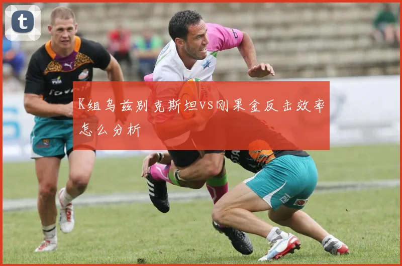 K组乌兹别克斯坦vs刚果金反击效率怎么分析