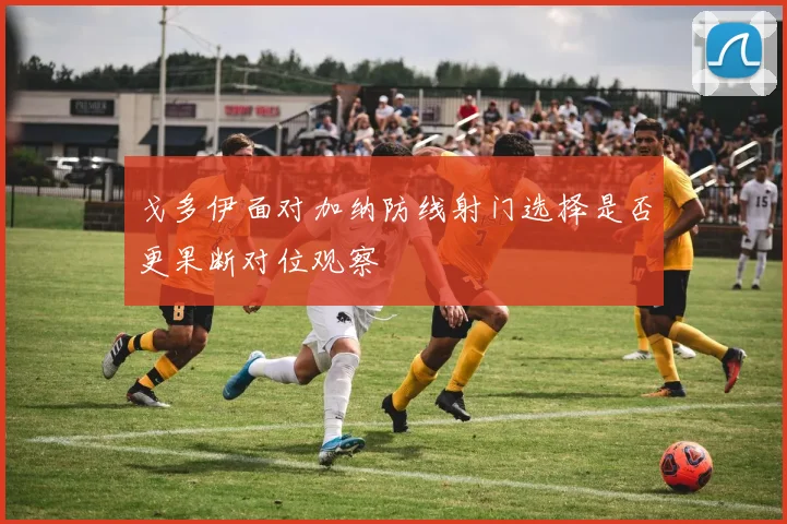 戈多伊面对加纳防线射门选择是否更果断对位观察