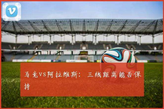 马竞vs阿拉维斯：三线距离能否保持