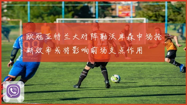 欧冠亚特兰大对阵勒沃库森中场抢断效率或将影响前场支点作用