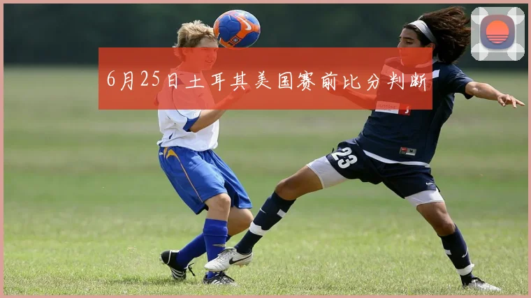 6月25日土耳其美国赛前比分判断