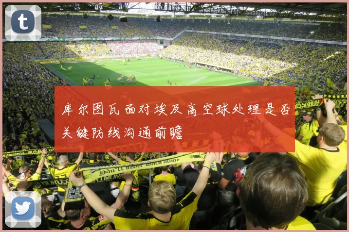 库尔图瓦面对埃及高空球处理是否关键防线沟通前瞻