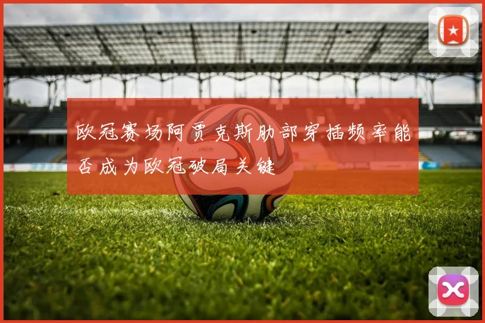欧冠赛场阿贾克斯肋部穿插频率能否成为欧冠破局关键