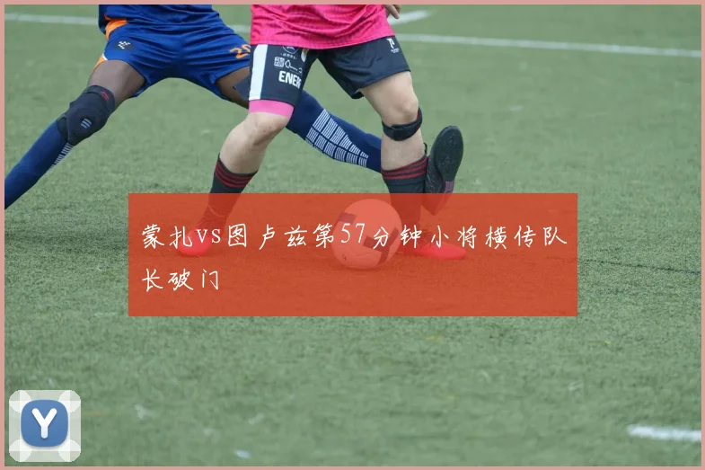 蒙扎vs图卢兹第57分钟小将横传队长破门