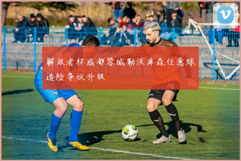 解放者杯成都蓉城勒沃库森任意球造险争议升级