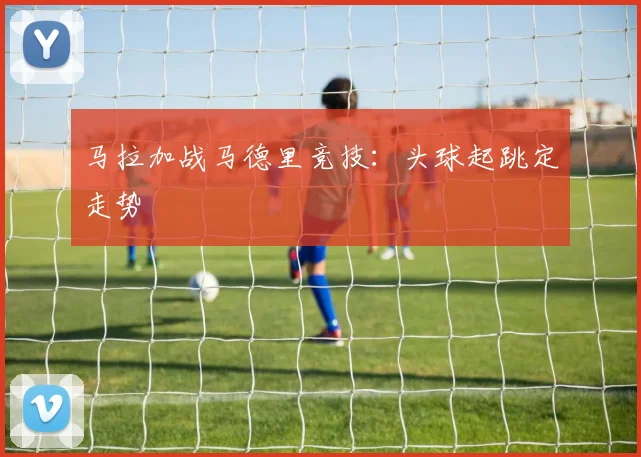 马拉加战马德里竞技：头球起跳定走势