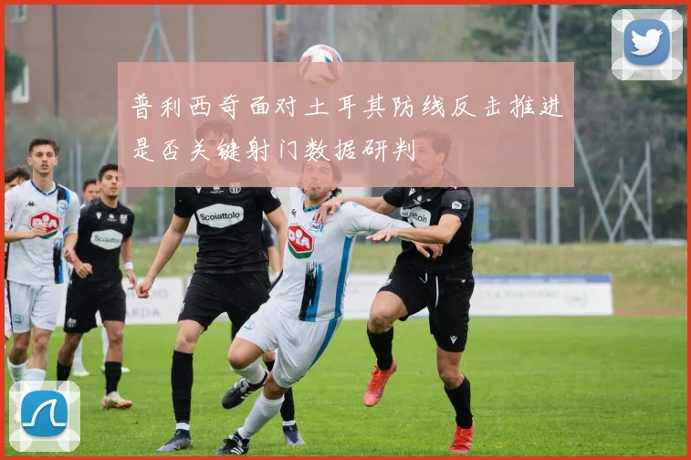 普利西奇面对土耳其防线反击推进是否关键射门数据研判