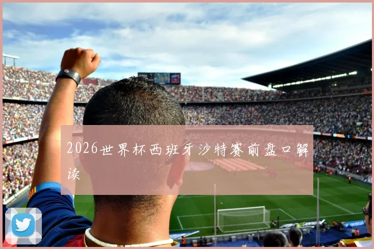 2026世界杯西班牙沙特赛前盘口解读