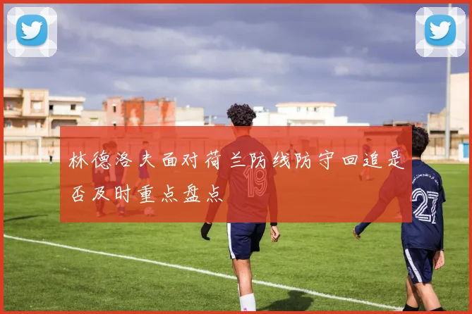 林德洛夫面对荷兰防线防守回追是否及时重点盘点