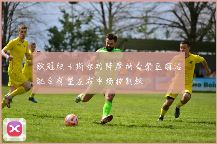 欧冠纽卡斯尔对阵摩纳哥禁区前沿配合有望左右中场控制权