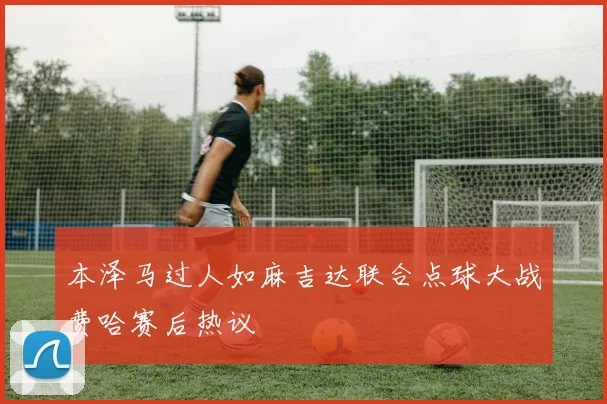 本泽马过人如麻吉达联合点球大战费哈赛后热议