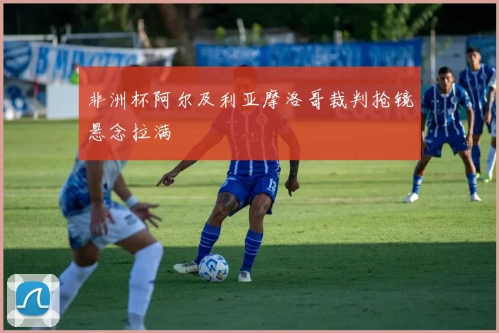 非洲杯阿尔及利亚摩洛哥裁判抢镜悬念拉满
