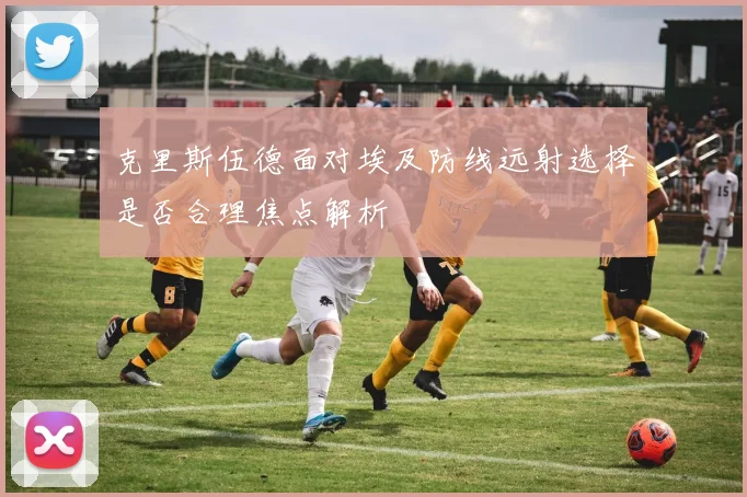克里斯伍德面对埃及防线远射选择是否合理焦点解析
