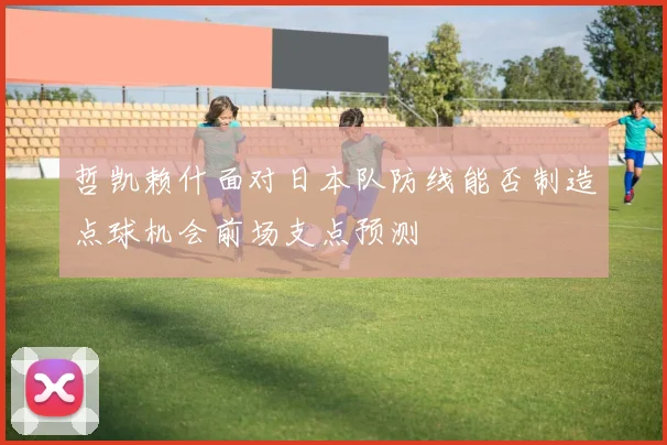 哲凯赖什面对日本队防线能否制造点球机会前场支点预测