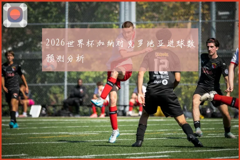 2026世界杯加纳对克罗地亚进球数预测分析