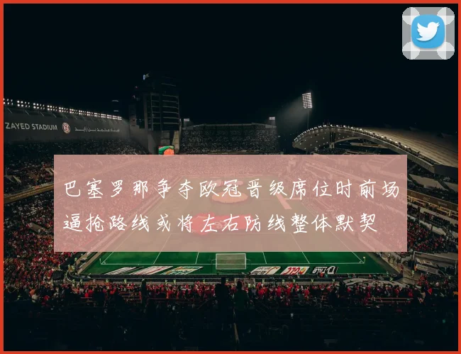 巴塞罗那争夺欧冠晋级席位时前场逼抢路线或将左右防线整体默契