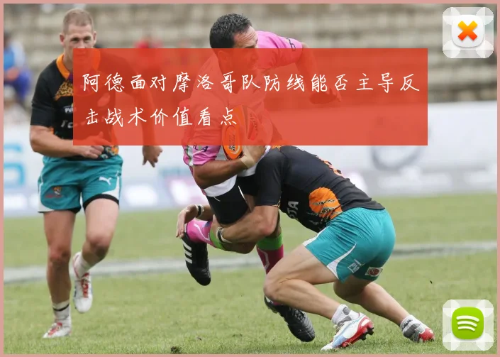 阿德面对摩洛哥队防线能否主导反击战术价值看点