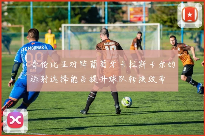 哥伦比亚对阵葡萄牙卡拉斯卡尔的远射选择能否提升球队转换效率
