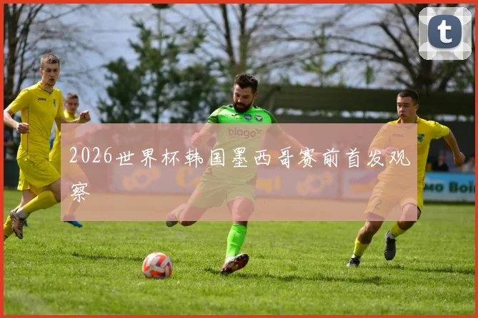 2026世界杯韩国墨西哥赛前首发观察