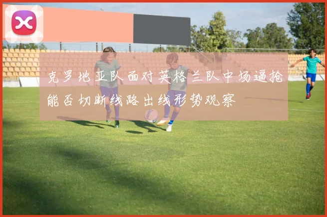克罗地亚队面对英格兰队中场逼抢能否切断线路出线形势观察