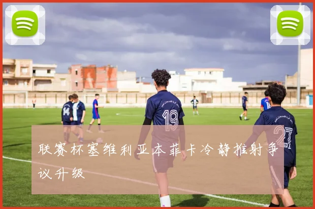 联赛杯塞维利亚本菲卡冷静推射争议升级